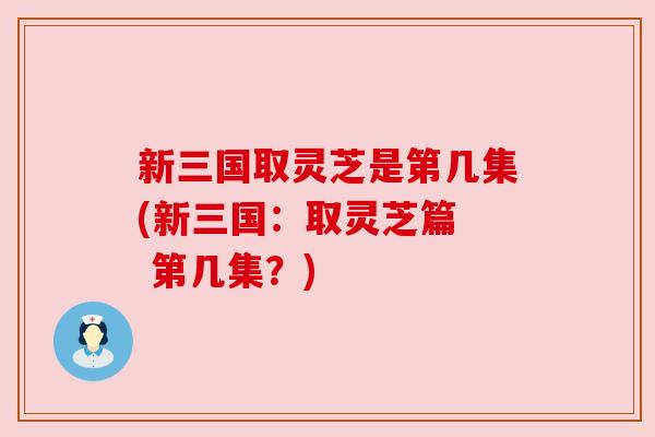 新三国取灵芝是第几集(新三国：取灵芝篇  第几集？)