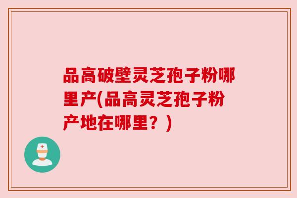 品高破壁灵芝孢子粉哪里产(品高灵芝孢子粉产地在哪里?) 品高破壁灵芝孢子粉哪里产(品高灵芝孢子粉产地在哪里?)