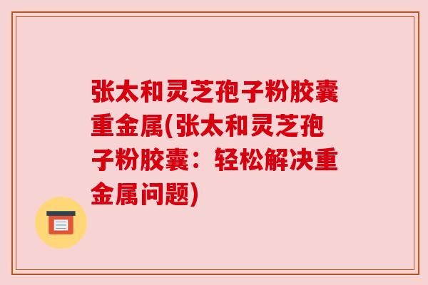 张太和灵芝孢子粉胶囊重金属(张太和灵芝孢子粉胶囊:轻松解决重金属问题) 张太和灵芝孢子粉胶囊重金属(张太和灵芝孢子粉胶囊:轻松解决重金属问题)