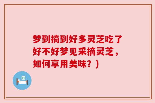 梦到摘到好多灵芝吃了好不好梦见采摘灵芝,如何享用美味?) 梦到摘到好多灵芝吃了好不好梦见采摘灵芝,如何享用美味?)