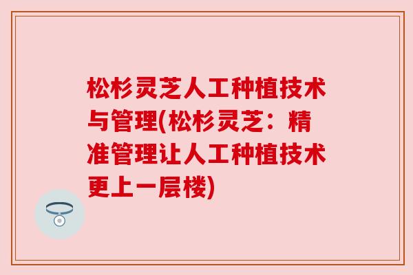 松杉灵芝人工种植技术与管理(松杉灵芝:精准管理让人工种植技术更上一层楼) 松杉灵芝人工种植技术与管理(松杉灵芝:精准管理让人工种植技术更上一层楼)