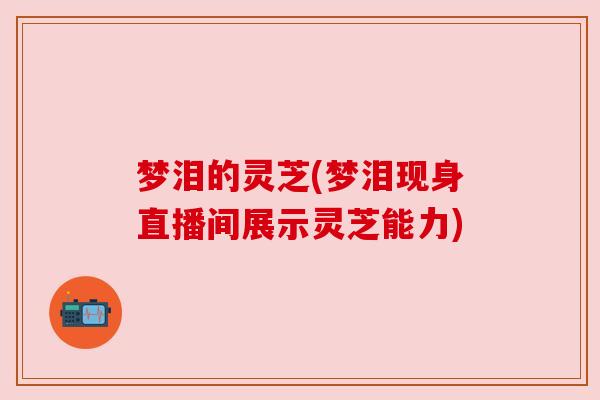 梦泪的灵芝(梦泪现身直播间展示灵芝能力) 梦泪的灵芝(梦泪现身直播间展示灵芝能力)