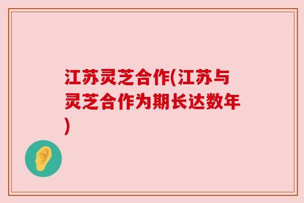 江苏灵芝合作(江苏与灵芝合作为期长达数年) 江苏灵芝合作(江苏与灵芝合作为期长达数年)
