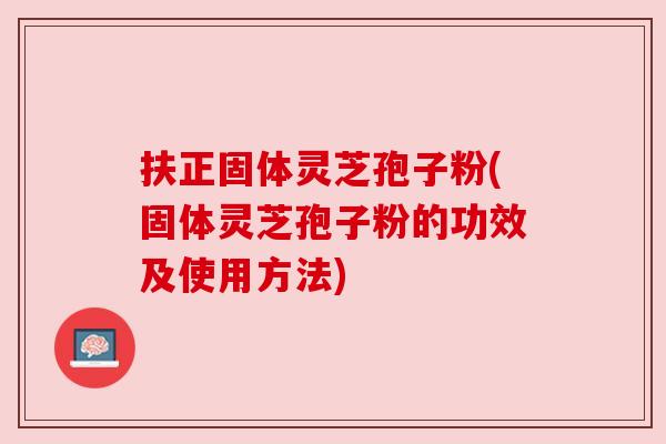 扶正固体灵芝孢子粉(固体灵芝孢子粉的功效及使用方法)
