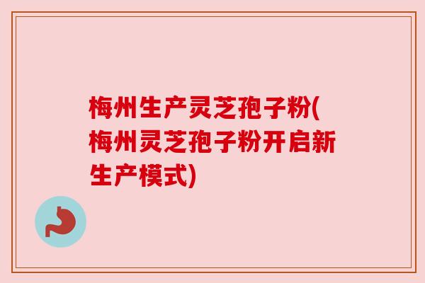 梅州生产灵芝孢子粉(梅州灵芝孢子粉开启新生产模式)