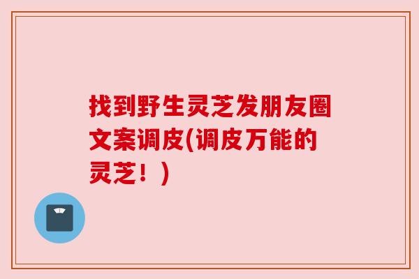 找到野生灵芝发朋友圈文案调皮(调皮万能的灵芝!) 找到野生灵芝发朋友圈文案调皮(调皮万能的灵芝!)