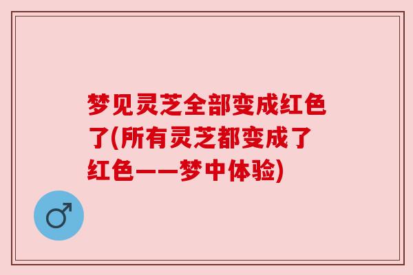 梦见灵芝全部变成红色了(所有灵芝都变成了红色——梦中体验) 梦见灵芝全部变成红色了(所有灵芝都变成了红色——梦中体验)