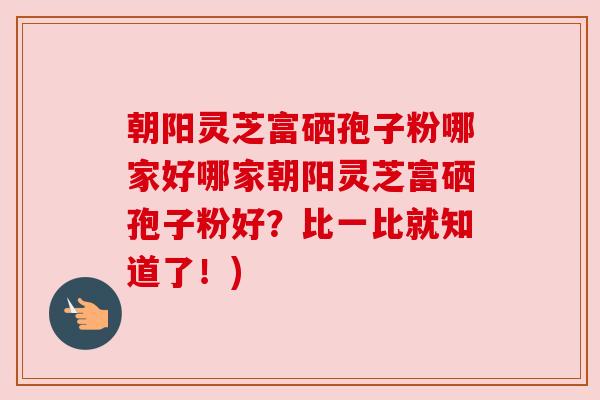 朝阳灵芝富硒孢子粉哪家好哪家朝阳灵芝富硒孢子粉好?比一比就知道了!) 朝阳灵芝富硒孢子粉哪家好哪家朝阳灵芝富硒孢子粉好?比一比就知道了!)