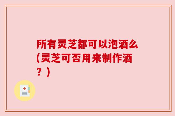 所有灵芝都可以泡酒么(灵芝可否用来制作酒?) 所有灵芝都可以泡酒么(灵芝可否用来制作酒?)