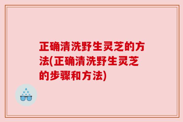 正确清洗野生灵芝的方法(正确清洗野生灵芝的步骤和方法) 正确清洗野生灵芝的方法(正确清洗野生灵芝的步骤和方法)