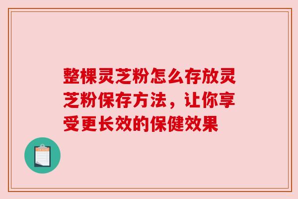 整棵灵芝粉怎么存放灵芝粉保存方法,让你享受更长效的保健效果 整棵灵芝粉怎么存放灵芝粉保存方法,让你享受更长效的保健效果