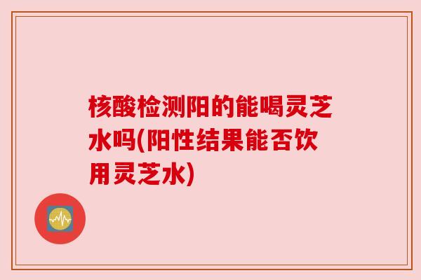 核酸检测阳的能喝灵芝水吗(阳性结果能否饮用灵芝水) 核酸检测阳的能喝灵芝水吗(阳性结果能否饮用灵芝水)