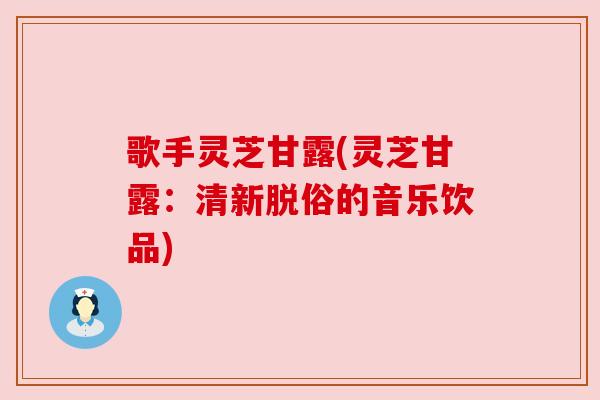 歌手灵芝甘露(灵芝甘露：清新脱俗的音乐饮品)