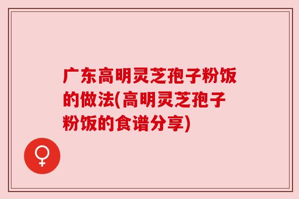广东高明灵芝孢子粉饭的做法(高明灵芝孢子粉饭的食谱分享) 广东高明灵芝孢子粉饭的做法(高明灵芝孢子粉饭的食谱分享)