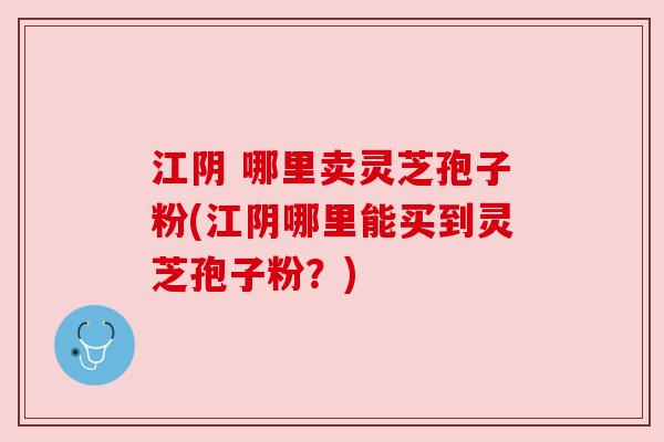 江阴 哪里卖灵芝孢子粉(江阴哪里能买到灵芝孢子粉?) 江阴 哪里卖灵芝孢子粉(江阴哪里能买到灵芝孢子粉?)