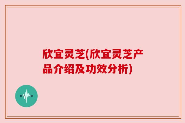 欣宜灵芝(欣宜灵芝产品介绍及功效分析)