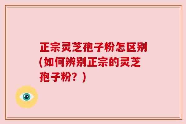 正宗灵芝孢子粉怎区别(如何辨别正宗的灵芝孢子粉?) 正宗灵芝孢子粉怎区别(如何辨别正宗的灵芝孢子粉?)