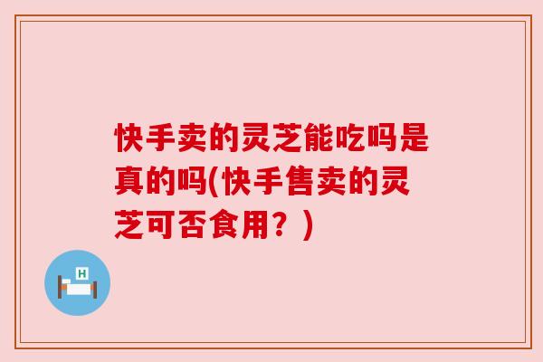快手卖的灵芝能吃吗是真的吗(快手售卖的灵芝可否食用？)