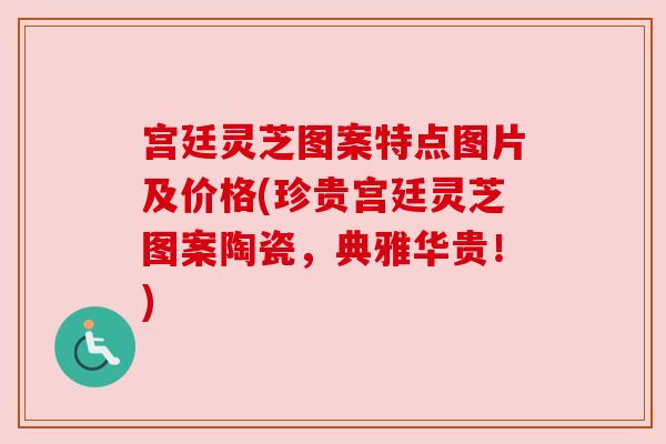 宫廷灵芝图案特点图片及价格(珍贵宫廷灵芝图案陶瓷，典雅华贵！)