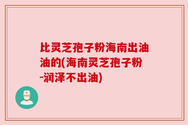 比灵芝孢子粉海南出油油的(海南灵芝孢子粉-润泽不出油)