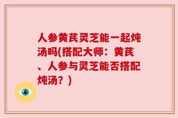 人参黄芪灵芝能一起炖汤吗(搭配大师:黄芪、人参与灵芝能否搭配炖汤?) 人参黄芪灵芝能一起炖汤吗(搭配大师:黄芪、人参与灵芝能否搭配炖汤?)