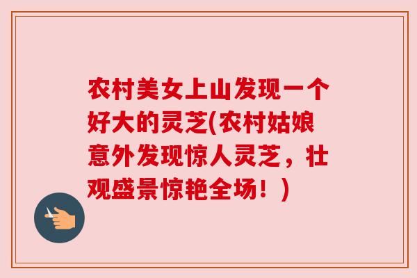 农村美女上山发现一个好大的灵芝(农村姑娘意外发现惊人灵芝,壮观盛景惊艳全场!) 农村美女上山发现一个好大的灵芝(农村姑娘意外发现惊人灵芝,壮观盛景惊艳全场!)