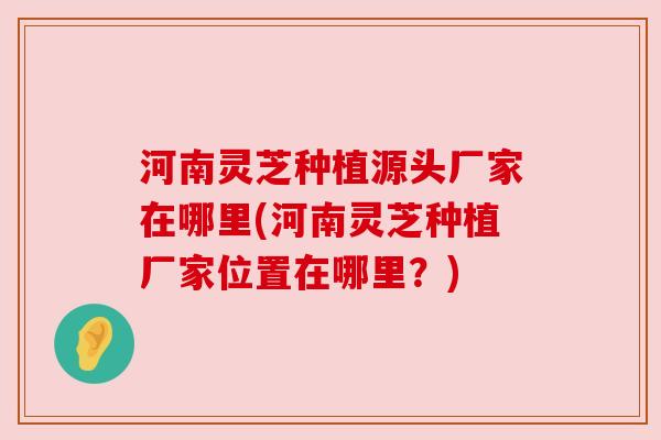 河南灵芝种植源头厂家在哪里(河南灵芝种植厂家位置在哪里？)