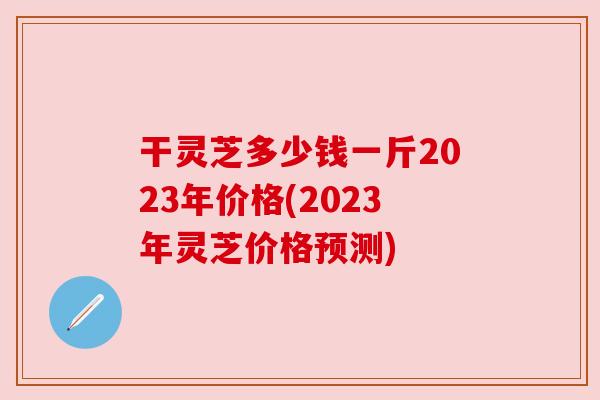 干灵芝多少钱一斤2023年价格(2023年灵芝价格预测) 干灵芝多少钱一斤2023年价格(2023年灵芝价格预测)