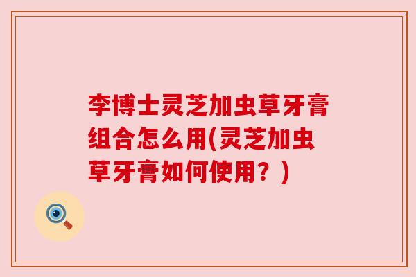 李博士灵芝加虫草牙膏组合怎么用(灵芝加虫草牙膏如何使用?) 李博士灵芝加虫草牙膏组合怎么用(灵芝加虫草牙膏如何使用?)