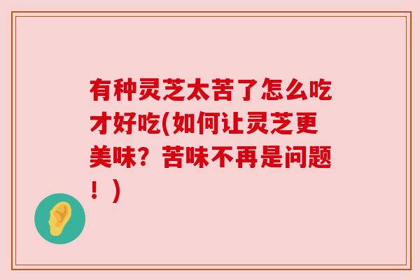 有种灵芝太苦了怎么吃才好吃(如何让灵芝更美味?苦味不再是问题!) 有种灵芝太苦了怎么吃才好吃(如何让灵芝更美味?苦味不再是问题!)