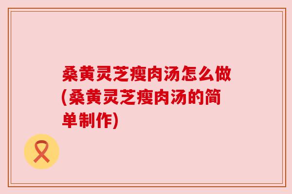 桑黄灵芝瘦肉汤怎么做(桑黄灵芝瘦肉汤的简单制作) 桑黄灵芝瘦肉汤怎么做(桑黄灵芝瘦肉汤的简单制作)
