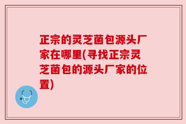 正宗的灵芝菌包源头厂家在哪里(寻找正宗灵芝菌包的源头厂家的位置) 正宗的灵芝菌包源头厂家在哪里(寻找正宗灵芝菌包的源头厂家的位置)