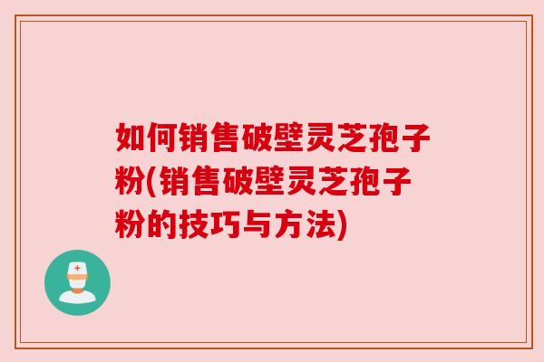 如何销售破壁灵芝孢子粉(销售破壁灵芝孢子粉的技巧与方法)