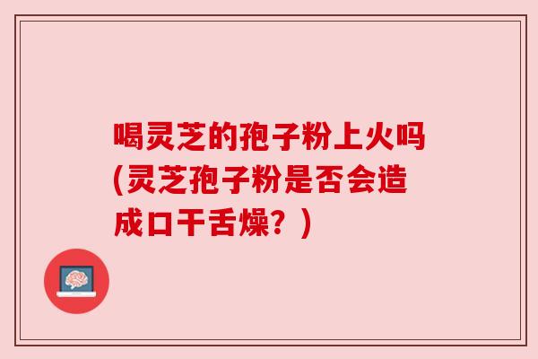 喝灵芝的孢子粉上火吗(灵芝孢子粉是否会造成口干舌燥?) 喝灵芝的孢子粉上火吗(灵芝孢子粉是否会造成口干舌燥?)