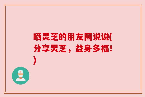 晒灵芝的朋友圈说说(分享灵芝,益身多福!) 晒灵芝的朋友圈说说(分享灵芝,益身多福!)