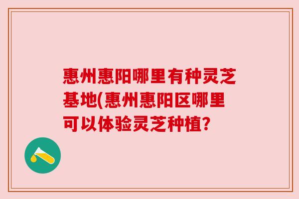 惠州惠阳哪里有种灵芝基地(惠州惠阳区哪里可以体验灵芝种植? 惠州惠阳哪里有种灵芝基地(惠州惠阳区哪里可以体验灵芝种植?