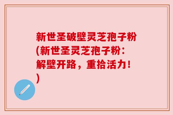 新世圣破壁灵芝孢子粉(新世圣灵芝孢子粉:解壁开路,重拾活力!) 新世圣破壁灵芝孢子粉(新世圣灵芝孢子粉:解壁开路,重拾活力!)