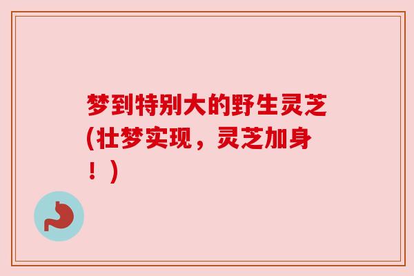 梦到特别大的野生灵芝(壮梦实现,灵芝加身!) 梦到特别大的野生灵芝(壮梦实现,灵芝加身!)