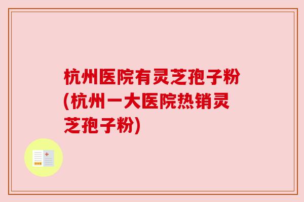 杭州医院有灵芝孢子粉(杭州一大医院热销灵芝孢子粉) 杭州医院有灵芝孢子粉(杭州一大医院热销灵芝孢子粉)