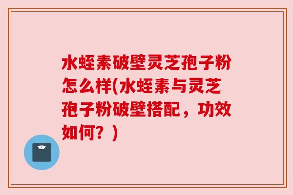 水蛭素破壁灵芝孢子粉怎么样(水蛭素与灵芝孢子粉破壁搭配，功效如何？)