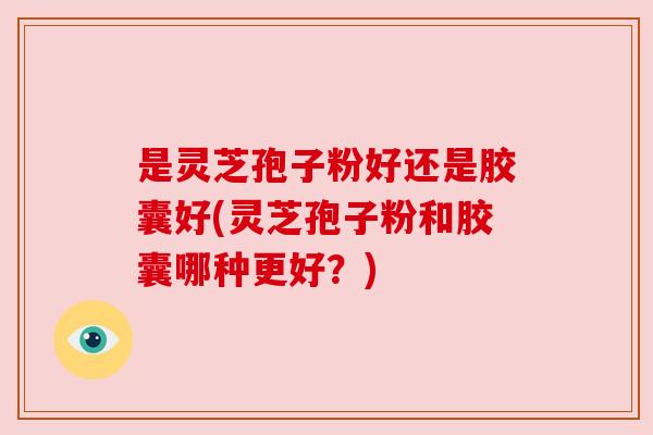 是灵芝孢子粉好还是胶囊好(灵芝孢子粉和胶囊哪种更好?) 是灵芝孢子粉好还是胶囊好(灵芝孢子粉和胶囊哪种更好?)