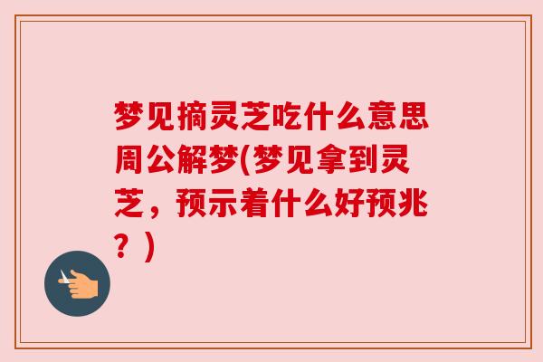 梦见摘灵芝吃什么意思周公解梦(梦见拿到灵芝，预示着什么好预兆？)