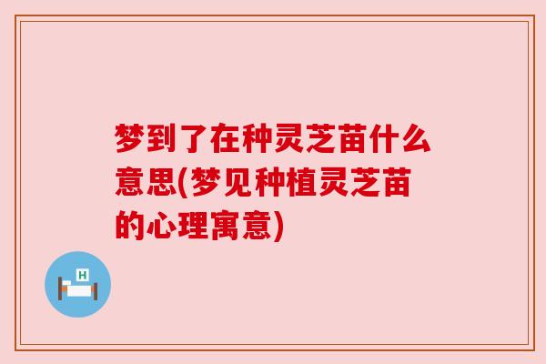 梦到了在种灵芝苗什么意思(梦见种植灵芝苗的心理寓意)