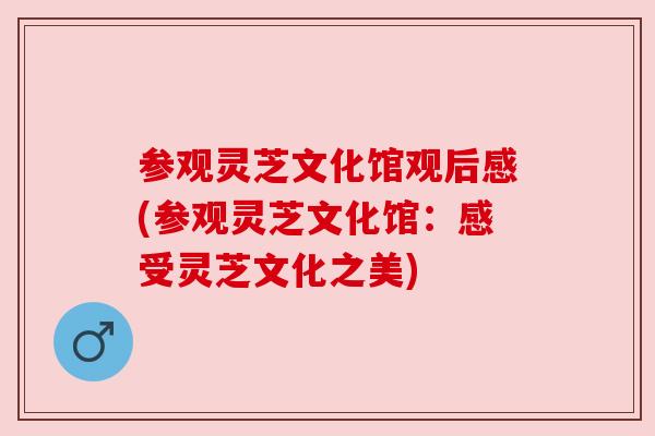 参观灵芝文化馆观后感(参观灵芝文化馆:感受灵芝文化之美) 参观灵芝文化馆观后感(参观灵芝文化馆:感受灵芝文化之美)