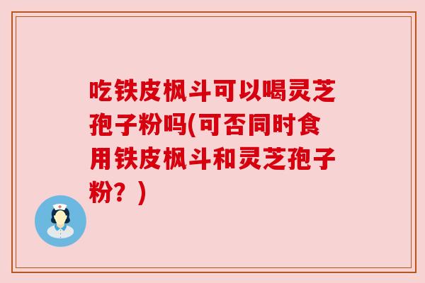 吃铁皮枫斗可以喝灵芝孢子粉吗(可否同时食用铁皮枫斗和灵芝孢子粉?) 吃铁皮枫斗可以喝灵芝孢子粉吗(可否同时食用铁皮枫斗和灵芝孢子粉?)
