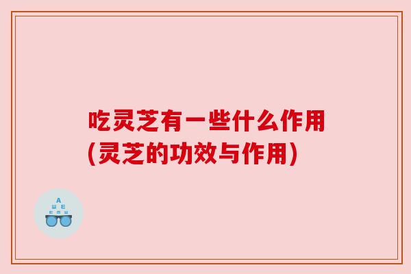 吃灵芝有一些什么作用(灵芝的功效与作用)