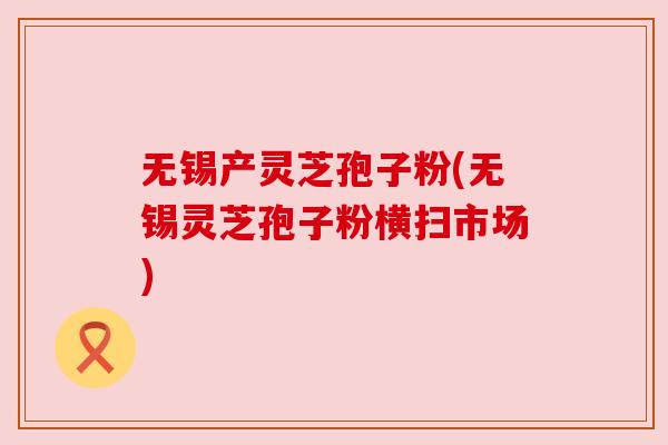 无锡产灵芝孢子粉(无锡灵芝孢子粉横扫市场)