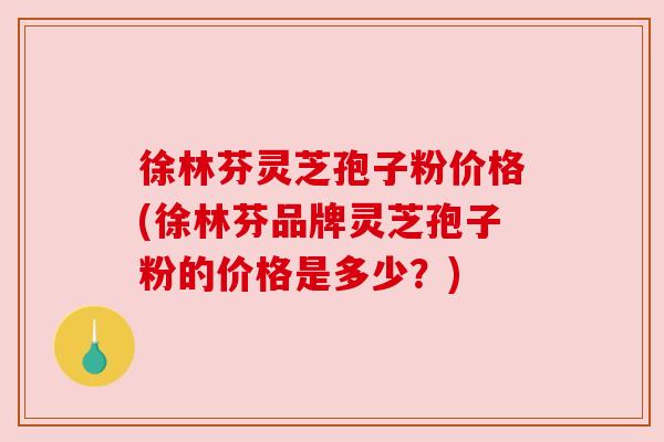 徐林芬灵芝孢子粉价格(徐林芬品牌灵芝孢子粉的价格是多少?) 徐林芬灵芝孢子粉价格(徐林芬品牌灵芝孢子粉的价格是多少?)