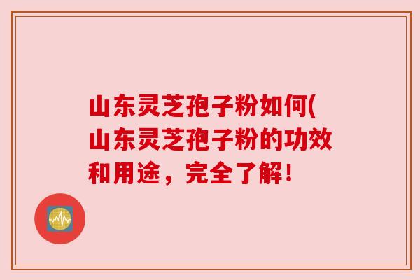 山东灵芝孢子粉如何(山东灵芝孢子粉的功效和用途，完全了解！