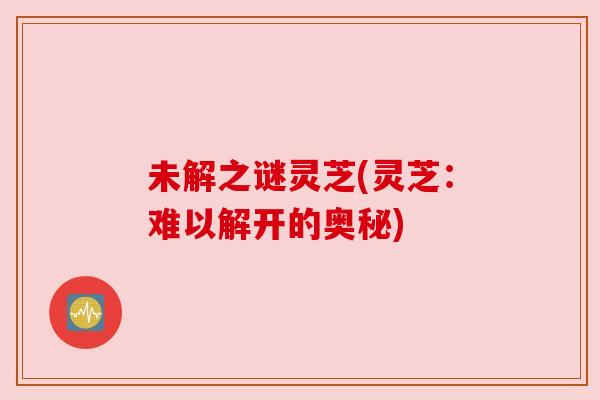 未解之谜灵芝(灵芝：难以解开的奥秘)